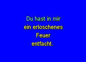 Du hast in mir
ein erloschenes

Feuer
entfacht.