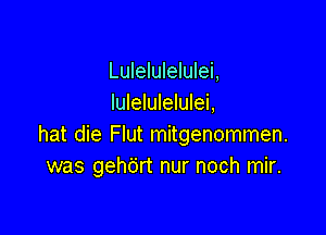 Lulelulelulei,
Iulelulelulei,

hat die Flut mitgenommen.
was gehdrt nur noch mir.