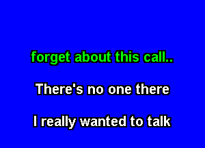 forget about this call..

There's no one there

I really wanted to talk