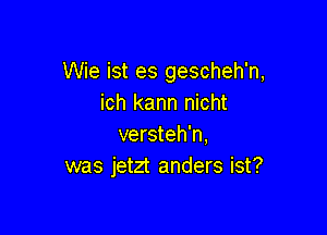 Wie ist es gescheh'n,
ich kann nicht

versteh'n,
was jetzt anders ist?