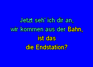 Jetzt seh' ich dir an,
wir kommen aus der Bahn,

ist das
die Endstation?