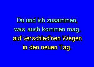 Du und ich zusammen,
was auch kommen mag,

auf verschied'nen Wegen
in den neuen Tag.