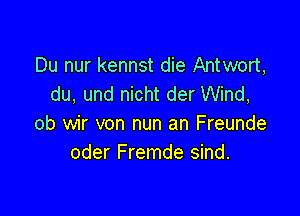 Du nur kennst die Antwort,
du. und nicht der Wind,

ob wir von nun an Freunde
oder Fremde sind.