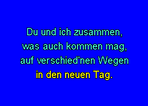 Du und ich zusammen,
was auch kommen mag,

auf verschied'nen Wegen
in den neuen Tag.