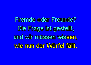 Fremde oder Freunde?
Die Frage ist gestellt,

und wir mijssen wissen,
wie nun der Wijrfel f'aillt.