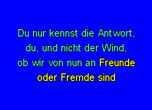 Du nur kennst die Antwort,
du. und nicht der Wind,

ob wir von nun an Freunde
oder Fremde sind