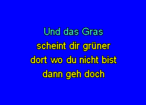 Und das Gras
scheint dir grUner

dort wo du nicht bist
dann geh doch