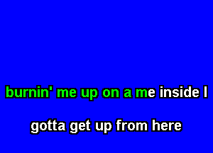 burnin' me up on a me inside I

gotta get up from here