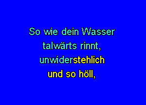 So wie dein Wasser
talwe'irts rinnt,

unwiderstehlich
und so h6ll,