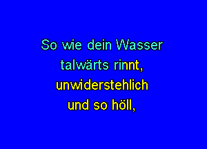 So wie dein Wasser
talwe'irts rinnt,

unwiderstehlich
und so h6ll,