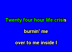 Twenty four hour life crisis

burnin' me

over to me inside I