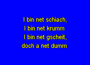 I bin net schiach,
I bin net krumm

I bin net gscheit,
doch a net dumm