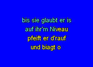 bis sie glaubt er is
auf ihr'm Niveau

pfeift er d'rauf
und biagt o