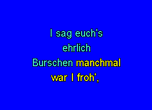 I sag euch's
ehrlich

Burschen manchmal
war I froh',