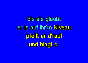 bis sie glaubt
er is auf ihr'm Niveau

pfeift er d'rauf
und biagt o