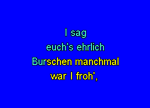 I sag
euch's ehrlich

Burschen manchmal
war I froh',