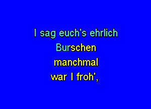 I sag euch's ehrlich
Burschen

manchmal
war I froh',