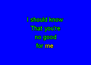 I should know
That you're

no good
for me