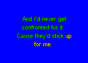 And I'd never get
confronted for it.

Cause they'd stick up
for me.