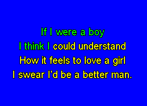 If I were a boy
I think I could understand

How it feels to love a girl
I swear I'd be a better man.