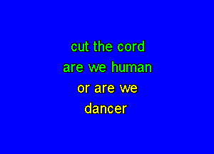 cut the cord
are we human

or are we
dancer