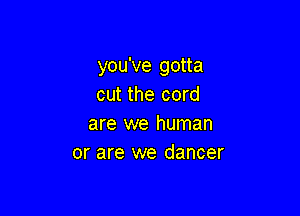 you've gotta
cut the cord

are we human
or are we dancer