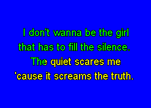 I don't wanna be the girl
that has to fill the silence.

The quiet scares me
'cause it screams the truth.