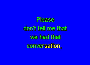 Please
don't tell me that

we had that
conversation,