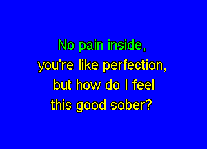 No pain inside,
you're like perfection,

but how do I feel
this good sober?