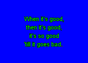 When it's good,
then it's good,

it's so good
'till it goes bad.