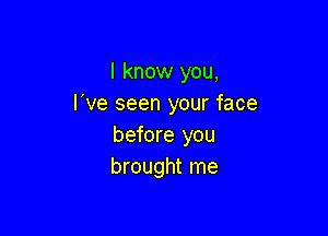 I know you,
I've seen your face

before you
brought me