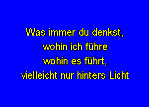 Was immer du denkst,
wohin ich fUhre

wohin es fUhrt,
vielleicht nur hinters Licht