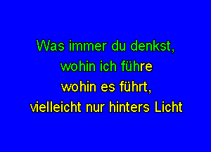 Was immer du denkst,
wohin ich fUhre

wohin es fUhrt,
vielleicht nur hinters Licht