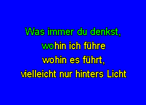 Was immer du denkst,
wohin ich fUhre

wohin es fUhrt,
vielleicht nur hinters Licht