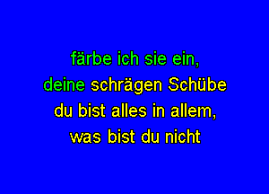 farbe ich sie ein,
deine schragen Schiibe

du bist alles in allem,
was bist du nicht