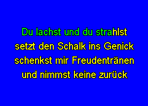 Du lachst und du strahlst
setzt den Schalk ins Genick

schenkst mir Freudentranen
und nimmst keine zurUck