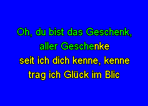 Oh, du bist das Geschenk,
aller Geschenke

seit ich dich kenne, kenne
trag ich GlUck im Blic