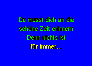 Du musst dich an die
schtine Zeit erinnern

Denn nichts ist
fUr immer...