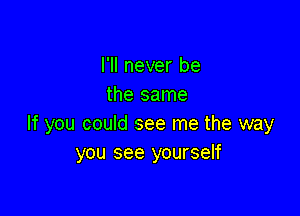 I'll never be
the same

If you could see me the way
you see yourself