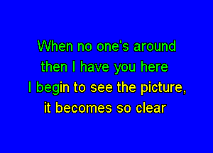 When no one's around
then I have you here

I begin to see the picture,
it becomes so clear