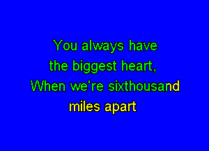 You always have
the biggest heart,

When we're sixthousand
miles apart