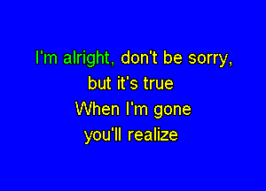 I'm alright, don't be sorry,
but it's true

When I'm gone
you'll realize