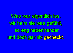 Was war eigentlich los,
wir ha'm nie was gef'UhIt,

so eng neben'nander
und doch gar nix gecheckt.