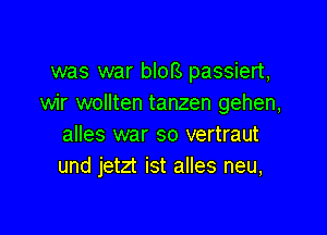 was war blors passiert,
wir wollten tanzen gehen,

alles war so vertraut
und jetzt ist alles neu,