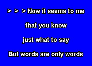 ta 2) ? Now it seems to me

that you know

just what to say

But words are only words