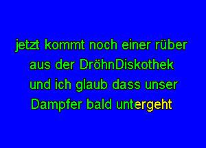 jetzt kommt noch einer rUber
aus der Dr6hnDiskothek

und ich glaub dass unser
Dampfer bald untergeht