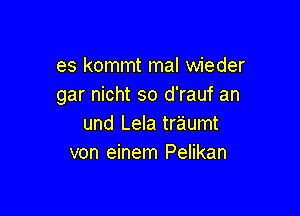 es kommt mal wieder
gar nicht so d'rauf an

und Lela traumt
von einem Pelikan