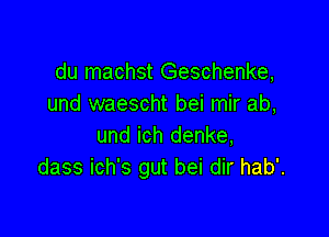 du machst Geschenke,
und waescht bei mir ab,

und ich denke,
dass ich's gut bei dir hab'.