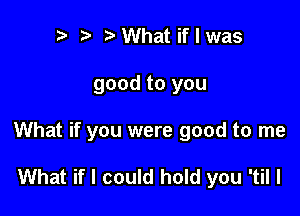 to ?J o What if I was

good to you

What if you were good to me

What if I could hold you 'til I