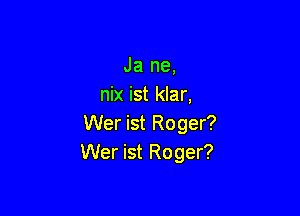 Ja ne,
nix ist klar,

Wer ist Roger?
Wer ist Roger?